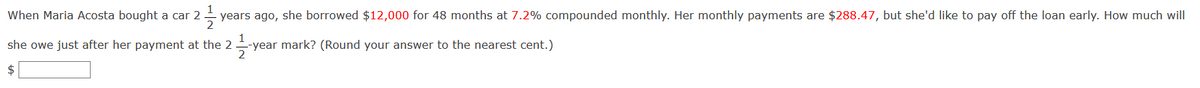 1
When Maria Acosta bought a car 2
years ago, she borrowed $12,000 for 48 months at 7.2% compounded monthly. Her monthly payments are $288.47, but she'd like to pay off the loan early. How much will
she owe just after her payment at the 2
-year mark? (Round your answer to the nearest cent.)
2
