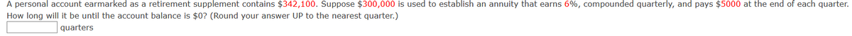 A personal account earmarked as a retirement supplement contains $342,100. Suppose $300,000 is used to establish an annuity that earns 6%, compounded quarterly, and pays $5000 at the end of each quarter.
How long will it be until the account balance is $0? (Round your answer UP to the nearest quarter.)
quarters
