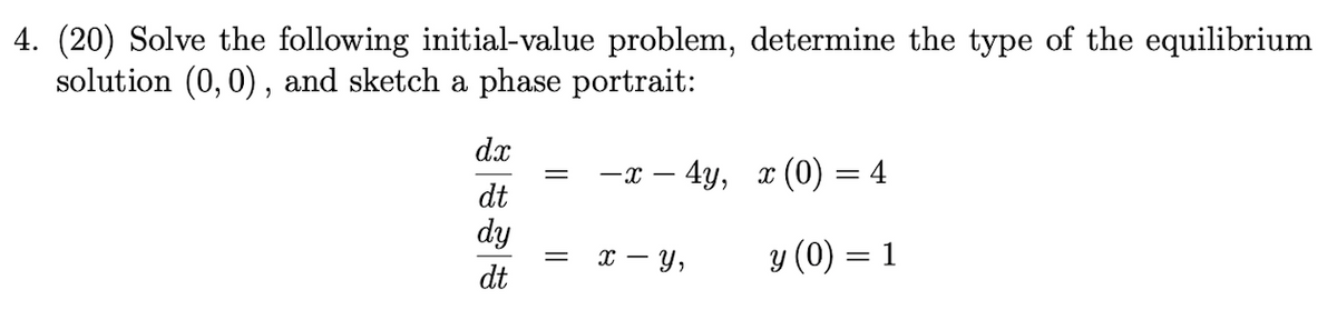 4. (20) Solve the following initial-value problem, determine the type of the equilibrium
solution (0,0) , and sketch a phase portrait:
dx
-
dt
dy
- y,
y (0) = 1
с —
dt
||
