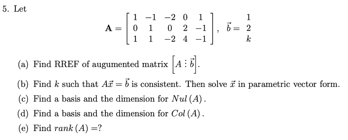 5. Let
1 -1 -2 0
1
A
1
2 -1
6= 2
1
1
-2 4 -1
k
(a) Find RREF of augumented matrix A :
(b) Find k such that A = b is consistent. Then solve i in parametric vector form.
(c) Find a basis and the dimension for Nul (A).
(d) Find a basis and the dimension for Col (A).
(e) Find rank (A) =?
