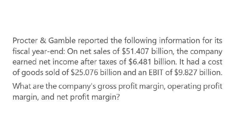 Procter & Gamble reported the following information for its
fiscal year-end: On net sales of $51.407 billion, the company
earned net income after taxes of $6.481 billion. It had a cost
of goods sold of $25.076 billion and an EBIT of $9.827 billion.
What are the company's gross profit margin, operating profit
margin, and net profit margin?