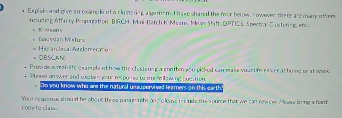 . Explain and give an example of a clustering algorithm. I have shared the four below, however, there are many others
including Affinity Propagation, BIRCH, Mini-Batch K-Means, Mean Shift, OPTICS, Spectral Clustering, etc.:
• K-means
o Gaussian Mixture
. Hierarchical Agglomeration
. DBSCAN)
• Provide a real-life example of how the clustering algorithm you picked can make your life easier at home or at work.
. Please answer and explain your response to the following question:
Do you know who are the natural unsupervised learners on this earth?
Your response should be about three paragraphs and please include the source that we can review. Please bring a hard
copy to class.