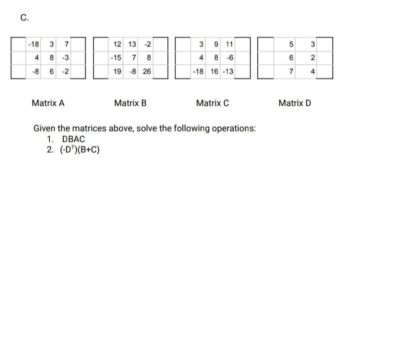 С.
-18 3 7
12 13 -2
3
9 11
5
3
4 8 -3
-15
7 8
4 8 -6
2
-8 6 -2
19 -8 26
-18 16 -13
7
4
Matrix A
Matrix B
Matrix C
Matrix D
Given the matrices above, solve the following operations:
1. DBAC
2. (-D")(B+C)
