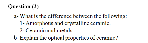 Question (3)
a- What is the difference between the following:
1- Amorphous and crystalline ceramic.
2- Ceramic and metals
b-Explain the optical properties of ceramic?
