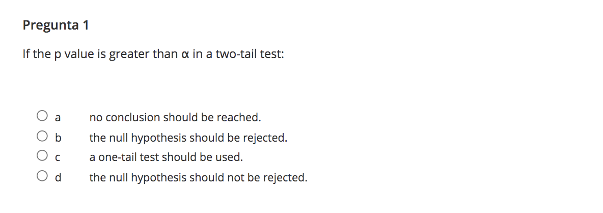 Pregunta
If the p value is greater than a in a two-tail test:
a
no conclusion should be reached.
the null hypothesis should be rejected.
a one-tail test should be used.
d.
the null hypothesis should not be rejected.
O O O
