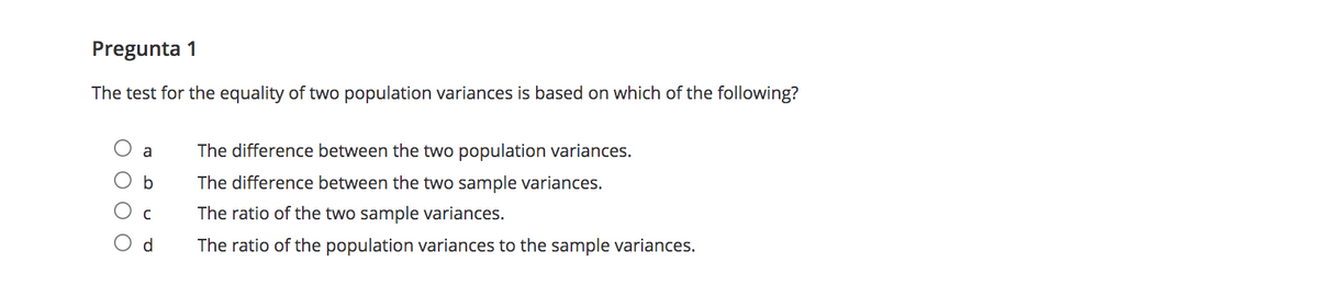 Pregunta 1
The test for the equality of two population variances is based on which of the following?
a
The difference between the two population variances.
The difference between the two sample variances.
The ratio of the two sample variances.
d
The ratio of the population variances to the sample variances.
O O
