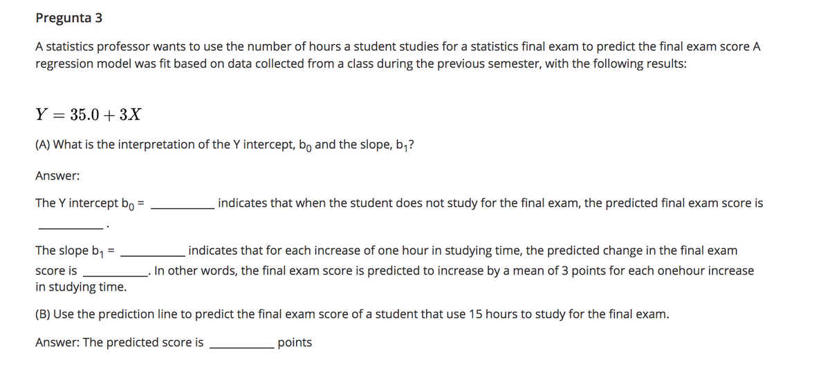 Pregunta 3
A statistics professor wants to use the number of hours a student studies for a statistics final exam to predict the final exam score A
regression model was fit based on data collected from a class during the previous semester, with the following results:
Y = 35.0 + 3X
(A) What is the interpretation of the Y intercept, bo and the slope, b;?
Answer:
The Y intercept bo =
indicates that when the student does not study for the final exam, the predicted final exam score is
The slope b1
indicates that for each increase of one hour in studying time, the predicted change in the final exam
Score is
In other words, the final exam score is predicted to increase by a mean of 3 points for each onehour increase
in studying time.
(B) Use the prediction line to predict the final exam score of a student that use 15 hours to study for the final exam.
Answer: The predicted score is
points
