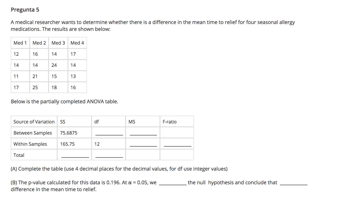 Pregunta 5
A medical researcher wants to determine whether there is a difference in the mean time to relief for four seasonal allergy
medications. The results are shown below:
Med 1
Med 2
Med 3
Med 4
12
16
14
17
14
14
24
14
11
21
15
13
17
25
18
16
Below is the partially completed ANOVA table.
Source of Variation
SS
df
MS
F-ratio
Between Samples
75.6875
Within Samples
165.75
12
Total
(A) Complete the table (use 4 decimal places for the decimal values, for df use integer values)
(B) The p-value calculated for this data is 0.196. At a = 0.05, we
the null hypothesis and conclude that
difference in the mean time to relief.
