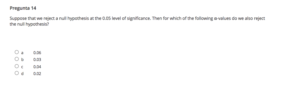 Pregunta 14
Suppose that we reject a null hypothesis at the 0.05 level of significance. Then for which of the following a-values do we also reject
the null hypothesis?
a
0.06
b
0.03
0.04
d.
0.02
ОООО
