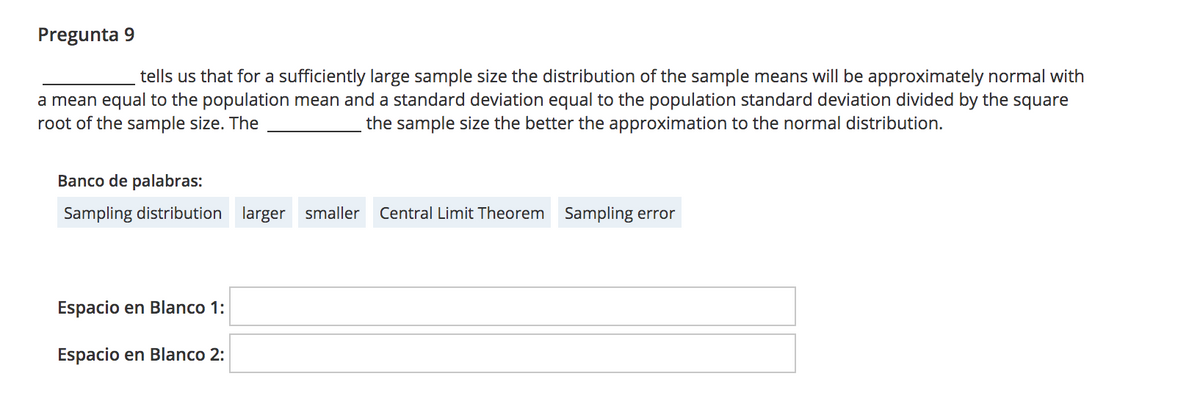 Pregunta 9
tells us that for a sufficiently large sample size the distribution of the sample means will be approximately normal with
a mean equal to the population mean and a standard deviation equal to the population standard deviation divided by the square
root of the sample size. The
the sample size the better the approximation to the normal distribution.
Banco de palabras:
Sampling distribution larger smaller
Central Limit Theorem
Sampling error
Espacio en Blanco 1:
Espacio en Blanco 2:
