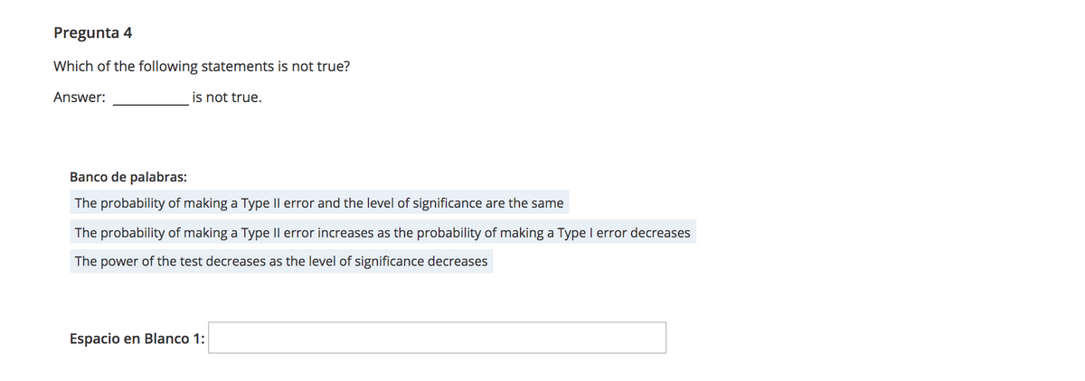 Pregunta 4
Which of the following statements is not true?
Answer:
is not true.
Banco de palabras:
The probability of making a Type II error and the level of significance are the same
The probability of making a Type Il error increases as the probability of making a Type I error decreases
The power of the test decreases as the level of significance decreases
Espacio en Blanco 1:
