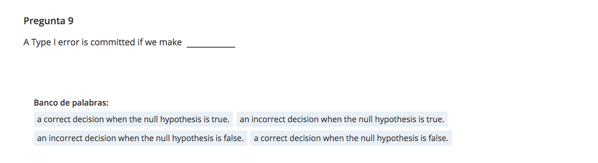 Pregunta 9
A Type I error is committed if we make
Banco de palabras:
a correct decision when the null hypothesis is true.
an incorrect decision when the null hypothesis is true.
an incorrect decision when the null hypothesis is false.
a correct decision when the null hypothesis is false.
