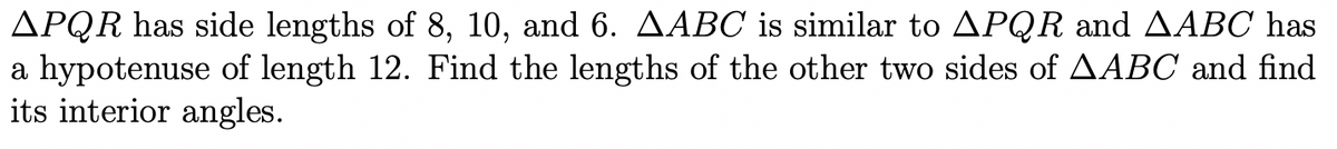 APQR has side lengths of 8, 10, and 6. AABC is similar to APQR and AABC has
a hypotenuse of length 12. Find the lengths of the other two sides of AABC and find
its interior angles.
