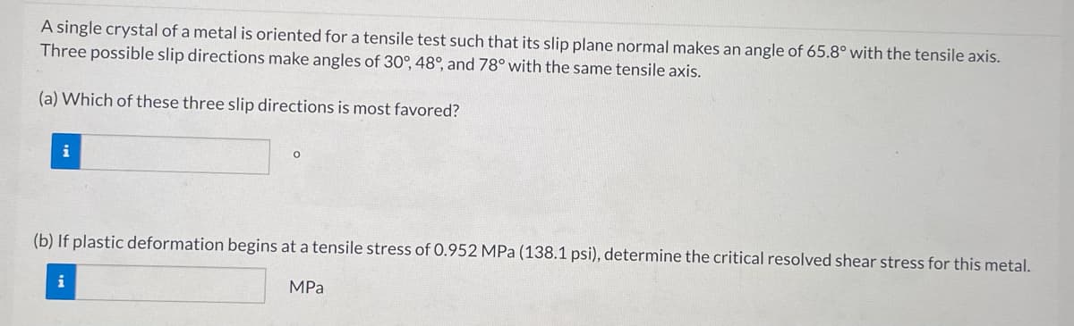 A single crystal of a metal is oriented for a tensile test such that its slip plane normal makes an angle of 65.8° with the tensile axis.
Three possible slip directions make angles of 30°, 48°, and 78° with the same tensile axis.
(a) Which of these three slip directions is most favored?
i
(b) If plastic deformation begins at a tensile stress of 0.952 MPa (138.1 psi), determine the critical resolved shear stress for this metal.
i
MPa