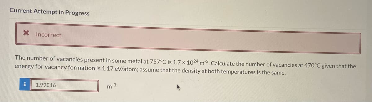 Current Attempt in Progress
X Incorrect.
The number of vacancies present in some metal at 757°C is 1.7 x 1024 m3. Calculate the number of vacancies at 470°C given that the
energy for vacancy formation is 1.17 eV/atom; assume that the density at both temperatures is the same.
i
1.99E16
m-3