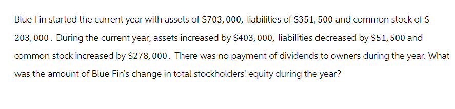 Blue Fin started the current year with assets of $703, 000, liabilities of $351, 500 and common stock of $
203, 000. During the current year, assets increased by $403, 000, liabilities decreased by $51, 500 and
common stock increased by $278,000. There was no payment of dividends to owners during the year. What
was the amount of Blue Fin's change in total stockholders' equity during the year?