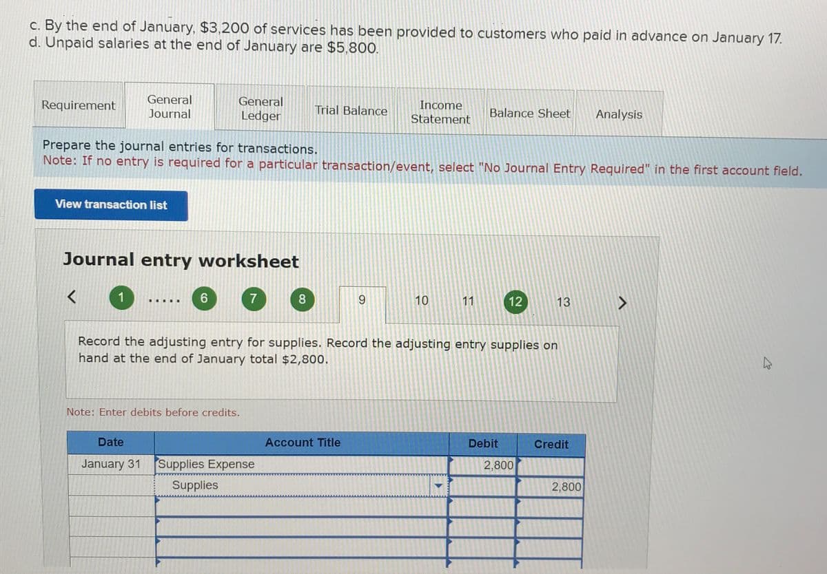 c. By the end of January, $3,200 of services has been provided to customers who paid in advance on January 17.
d. Unpaid salaries at the end of January are $5,800.
Requirement
General
Journal
View transaction list
L
Journal entry worksheet
1
General
Ledger
Prepare the journal entries for transactions.
Note: If no entry is required for a particular transaction/event, select "No Journal Entry Required" in the first account field.
III
6
7
Note: Enter debits before credits.
Trial Balance
8
Date
January 31 Supplies Expense
Supplies
Income
Statement
9
Account Title
10
Balance Sheet
11
Record the adjusting entry for supplies. Record the adjusting entry supplies on
hand at the end of January total $2,800.
12
Debit
13
2,800
Credit
Analysis
2,800