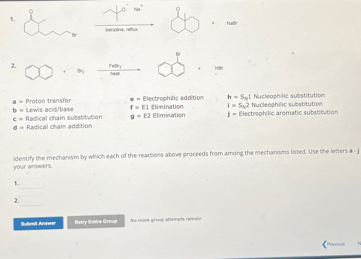 1.
2.
&
1.
2.
+
a = Proton transfer
b =
Lewis acid/base
c = Radical chain substitution
d = Radical chain addition
'Br
Submit Answer
Br₂
Yo
Na
benzene, reflux
FeBr3
heat
Br
e= Electrophilic addition
f = E1 Elimination
g= E2 Elimination
Identify the mechanism by which each of the reactions above proceeds from among the mechanisms listed. Use the letters a - j
your answers.
HBr
Retry Entire Group No more group attempts remain
NaBr
h =
SN1 Nucleophilic substitution
i = SN2 Nucleophilic substitution
j = Electrophilic aromatic substitution
Previous
N