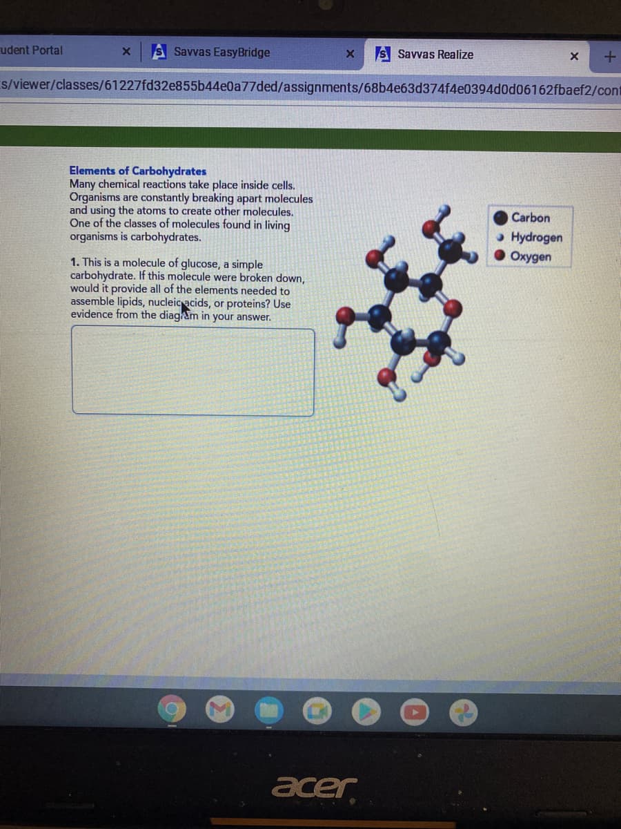 udent Portal
S Savvas EasyBridge
S Savvas Realize
s/viewer/classes/61227fd32e855b44e0a77ded/assignments/68b4e63d374f4e0394d0d06162fbaef2/cont
Elements of Carbohydrates
Many chemical reactions take place inside cells.
Organisms are constantly breaking apart molecules
and using the atoms to create other molecules.
One of the classes of molecules found in living
organisms is carbohydrates.
Carbon
» Hydrogen
Окудеn
1. This is a molecule of glucose, a simple
carbohydrate. If this molecule were broken down,
would it provide all of the elements needed to
assemble lipids, nucleic acids, or proteins? Use
evidence from the diagam in your answer.
acer
