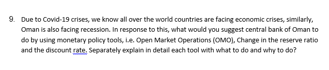 9. Due to Covid-19 crises, we know all over the world countries are facing economic crises, similarly,
Oman is also facing recession. In response to this, what would you suggest central bank of Oman to
do by using monetary policy tools, i.e. Open Market Operations (OMO), Change in the reserve ratio
and the discount rate. Separately explain in detail each tool with what to do and why to do?
