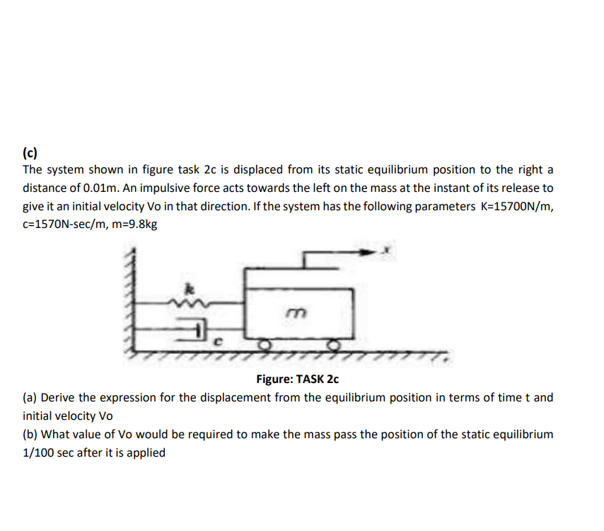 (c)
The system shown in figure task 2c is displaced from its static equilibrium position to the right a
distance of 0.01m. An impulsive force acts towards the left on the mass at the instant of its release to
give it an initial velocity Vo in that direction. If the system has the following parameters K=157OON/m,
c=1570N-sec/m, m=9.8kg
Figure: TASK 20
(a) Derive the expression for the displacement from the equilibrium position in terms of time t and
initial velocity Vo
(b) What value of Vo would be required to make the mass pass the position of the static equilibrium
1/100 sec after it is applied
