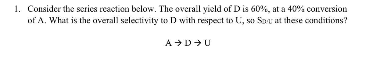 1. Consider the series reaction below. The overall yield of D is 60%, at a 40% conversion
of A. What is the overall selectivity to D with respect to U, so SD/U at these conditions?
A → DU