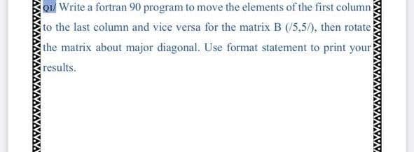 Qu Write a fortran 90 program to move the elements of the first column
to the last column and vice versa for the matrix B (/5,5/), then rotate
the matrix about major diagonal. Use format statement to print your
results.
