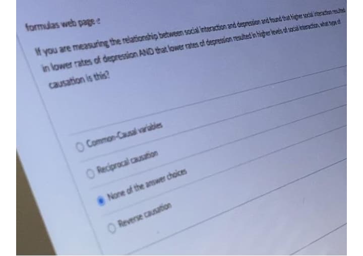 formulas web pagee
If you are measuring the relationship between social interaction and depression and found that higher socil internton resuhad
in lower rates of depression AND that lower rates of depression resulted in higher levels of socil interaction, what type df
causation is this?
O Common-Causal variables
O Reciprocal causation
None of the answer choices
O Reverse causation
