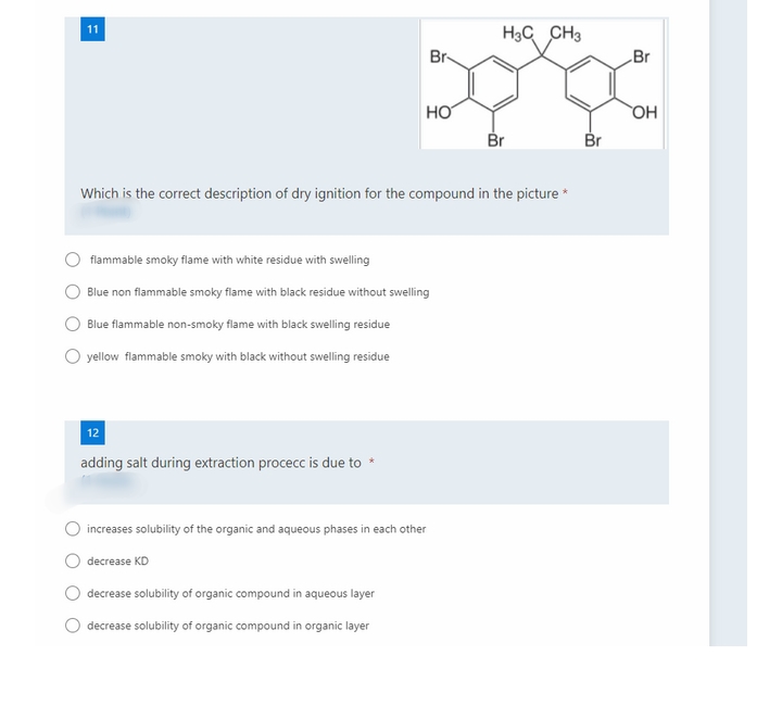 11
H3C CH3
Br-
Br
HO
HO
Br
Br
Which is the correct description of dry ignition for the compound in the picture *
flammable smoky flame with white residue with swelling
Blue non flammable smoky flame with black residue without swelling
Blue flammable non-smoky flame with black swelling residue
yellow flammable smoky with black without swelling residue
12
adding salt during extraction procecc is due to
increases solubility of the organic and aqueous phases in each other
decrease KD
decrease solubility of organic compound in aqueous layer
decrease solubility of organic compound in organic layer
O O O O
