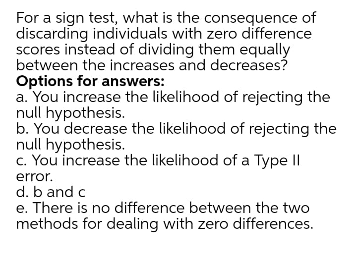 For a sign test, what is the consequence of
discarding individuals with zero difference
scores instead of dividing them equally
between the increases and decreases?
Options for answers:
a. You increase the likelihood of rejecting the
null hypothesis.
b. You decrease the likelihood of rejecting the
null hypothesis.
c. You increase the likelihood of a Type II
error.
d. b and c
e. There is no difference between the two
methods for dealing with zero differences.
