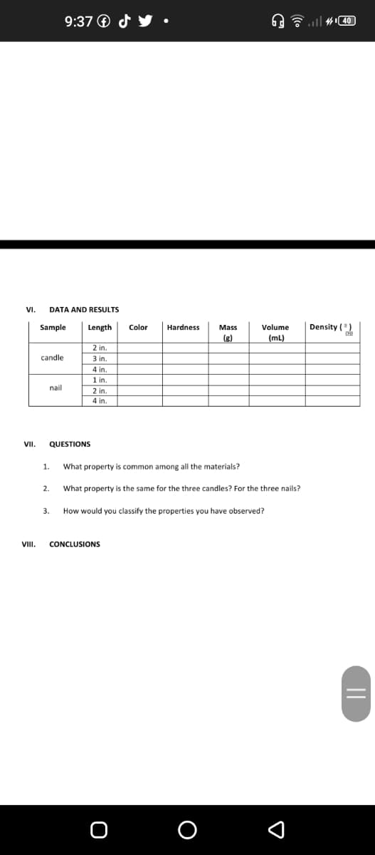 9:37 O d
A ull #40
VI.
DATA AND RESULTS
Sample
Density ()
Length
Color
Hardness
Mass
Volume
(g)
(mL)
2 in.
candle
3 in.
4 in.
1 in
nail
2 in.
4 in.
VII.
QUESTIONS
1.
What property is common among all the materials?
What property is the same for the three candles? For the three nails?
3.
How would you classify the properties you have observed?
VIII.
CONCLUSIONS
O
||
