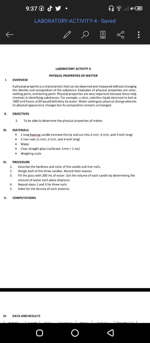 9:37 ® d y
LABORATORY-ACTIVITY-4 - Saved
目
LABORATORY ACTIVITY 4
PHYSICAL PROPERTIES OF MATTER
I.
OVERVIEW
A physical property is a characteristic that can be observed and measured without changing
the identity and composition of the substance. Examples of physical properties are color,
melting point, and boiling point. Physical properties are very important because these help
chemists in identifying substances. For example, a clear, colorless liquid observed to boil at
100 and freeze at OE would definitely be water. Water undergoes physical change wherein
its physical appearance changes but its composition remains unchanged.
I.
ОВIЕСTIVES
1.
To be able to determine the physical properties of matter.
III.
MATERIALS
1 long liwanag candle (remove the tip and cut into 2-inch, 3-inch, and 4-inch long)
3 iron nails (1-inch, 2-inch, and 4-inch long)
Water
Clear straight glass (calibrate: 1mm = 1 mL)
Weighing scale
IV.
PROCEDURE
1.
Describe the hardness and color of the candle and iron nails.
Weigh each of the three candles. Record their masses.
Fill the glass with 200 ml of water. Get the volume of each candle by determining the
amount of water each piece displaces.
2.
3.
4.
Repeat steps 2 and 3 for three nails.
Solve for the density of each material.
5.
V.
COMPUTATIONS
VI.
DATA AND RESULTS
O
