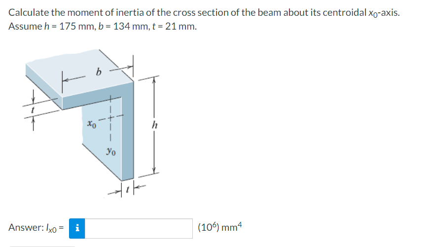 Calculate the moment of inertia of the cross section of the beam about its centroidal Xo-axis.
Assume h = 175 mm, b = 134 mm, t = 21 mm.
h
Yo
Answer: Ixo =
i
(106) mm4
