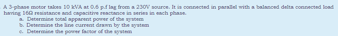 A 3-phase motor takes 10 kVA at 0.6 p.f lag from a 230V source. It is connected in parallel with a balanced delta connected load
having 162 resistance and capacitive reactance in series in each phase.
a. Determine total apparent power of the system
b. Determine the line current drawn by the system
c. Determine the power factor of the system
