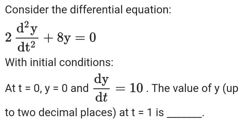 Consider the differential equation:
d?y
2
dt2
+ 8y = 0
With initial conditions:
dy
= 10. The value of y (up
dt
Att = 0, y = 0 and
to two decimal places) at t = 1 is
