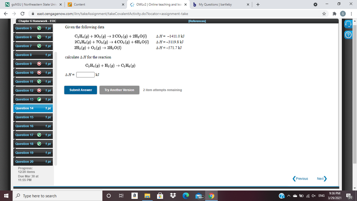 N goNSU | Northeastern State Univ x
* OWLV2 | Online teaching and lear X
b My Questions | bartleby
x +
Content
A east.cengagenow.com/ilrn/takeAssignment/takeCovalentActivity.do?locator=assignment-take
Chapter 6 Homework - EOC
[References)
Question 5
O 1 pt
Given the following data
C2H4 (9) + 302(g) → 2 CO2(9) + 2H20(1)
2C2 Hs (g) + 702 (9) → 4 CO2(g) + 6H2O(1)
2H2 (g) + O2 (9) → 2H2O(1)
Question 6
1 pt
AH= -1411.0 kJ
AH=-3119.8 kJ
Question 7
O 1 pt
AH=-571.7 kJ
Question 8
1 pt
calculate A H for the reaction
Question 9
O 1 pt
C2H4 (9) + H2 (g) → C,H6 (g)
Question 10 O 1 pt
ΔΗ=
kJ
Question 11
O 1 pt
Question 12 O 1 pt
Submit Answer
Try Another Version
2 item attempts remaining
Question 13
1 pt
Question 14
1 pt
Question 15
1 pt
Question 16
1 pt
Question 17 1 pt
Question 18 O 1 pt
Question 19
1 pt
Question 20
1 pt
Progress:
12/20 items
Due Mar 30 at
(Previous
Next
11:55 PM
9:36 PM
P Type here to search
Hi
a
99+
G 1x ENG
20
3/29/2021
