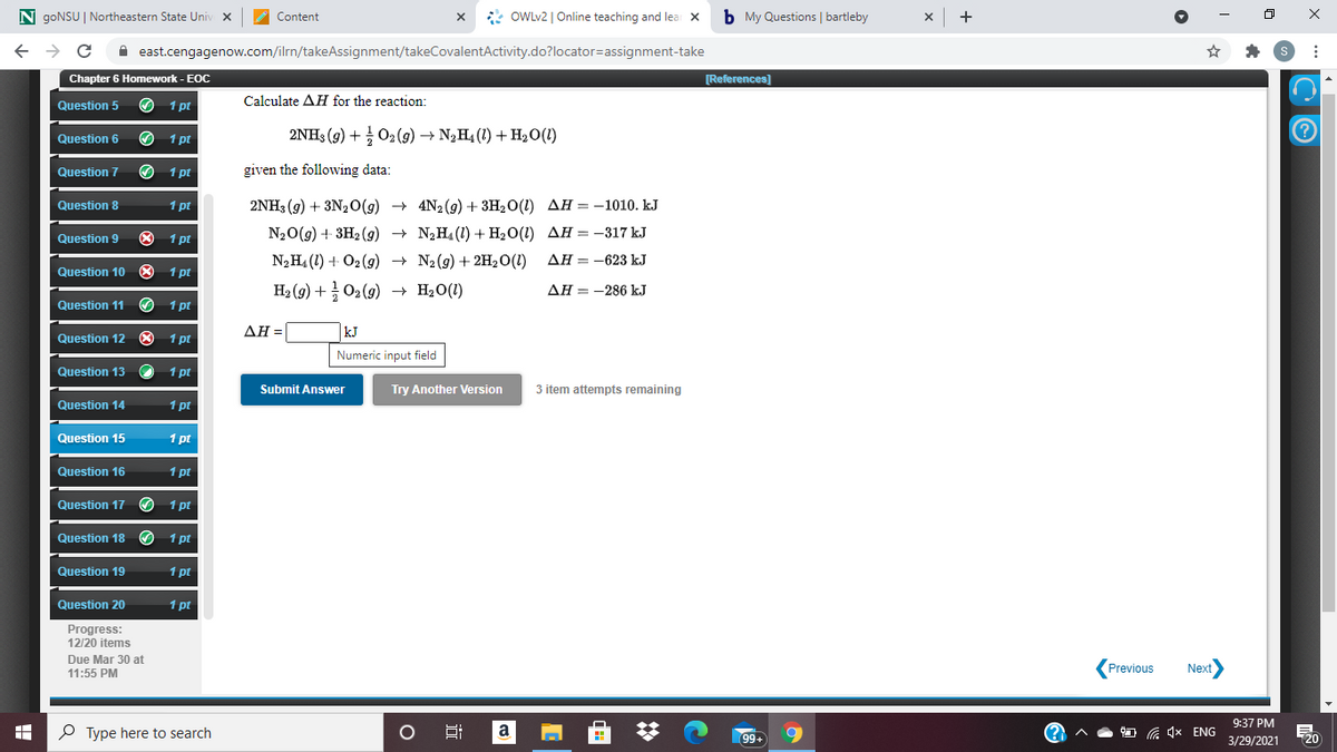 N goNSU | Northeastern State Univ x
* OWLV2 | Online teaching and lea X
b My Questions | bartleby
Content
A east.cengagenow.com/ilrn/takeAssignment/takeCovalentActivity.do?locator=assignment-take
Chapter 6 Homework - EOC
[References]
Calculate AH for the reaction:
Question 5
1 pt
Question 6
1 pt
2NH3 (9) + 02 (g) → N¿H4 (1) + H20(1)
Question 7
O 1 pt
given the following data:
Question 8
1 pt
2NH3 (9) + 3N20(g) + 4N2 (9) + 3H2O(1) AH = -1010. kJ
O 1 pt
N20(g) + 3H2 (g)
+ N2H4 (1) + H2O(1) AH = -317 kJ
Question 9
N2H4 (1) + O2 (9) → N2(g) + 2H,0(1)
AH = -623 kJ
Question 10 O
1 pt
H2 (9) + O2(9)
+ H2O(1)
AH = -286 kJ
Question 11
1 pt
Question 12 O 1 pt
ΔΗ-
kJ
Numeric input field
Question 13
1 pt
Submit Answer
Try Another Version
3 item attempts remaining
Question 14
1 pt
Question 15
1 pt
Question 16
1 pt
Question 17
1 pt
Question 18 O 1 pt
Question 19
1 pt
Question 20
1 pt
Progress:
12/20 items
Due Mar 30 at
(Previous
Next
11:55 PM
9:37 PM
P Type here to search
Hi
a
G 4x ENG
99+
3/29/2021
20
