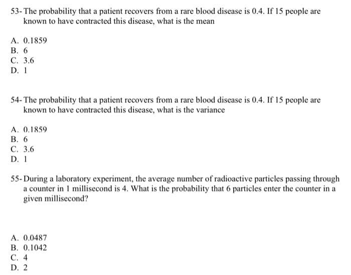 53- The probability that a patient recovers from a rare blood disease is 0.4. If 15 people are
known to have contracted this disease, what is the mean
A. 0.1859
B. 6
C. 3.6
D. 1
54-The probability that a patient recovers from a rare blood disease is 0.4. If 15 people are
known to have contracted this disease, what is the variance
A. 0.1859
B. 6
C. 3.6
D. 1
55-During a laboratory experiment, the average number of radioactive particles passing through
a counter in 1 millisecond is 4. What is the probability that 6 particles enter the counter in a
given millisecond?
A. 0.0487
B. 0.1042
C. 4
D. 2