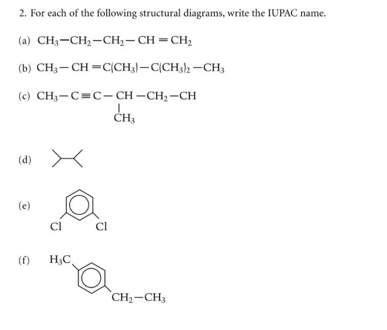 2. For each of the following structural diagrams, write the IUPAC name.
(а) СН;—СH,—CH;— СH 3 CH,
(b) CH3-CH=C(CH3)–C(CH3)2 –CH3
(c) CH;— С%3С-СH —СH, —СH
CH3
(а)
(е)
Cl
Cl
(f)
H3C.
CH2-CH3
