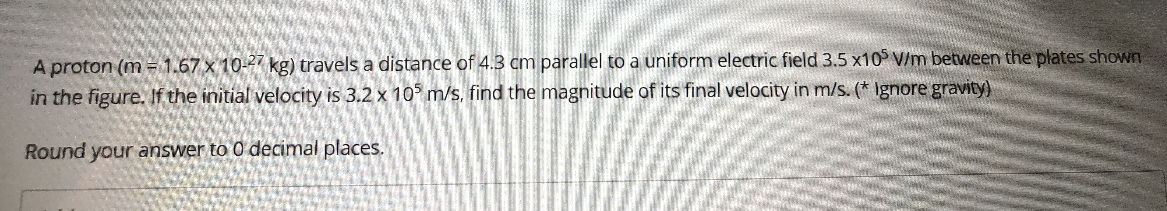 A proton (m = 1.67 x 10-27 kg) travels a distance of 4.3 cm parallel to a uniform electric field 3.5 x105 V/m between the plates shown
in the figure. If the initial velocity is 3.2 x 105 m/s, find the magnitude of its final velocity in m/s. (* Ignore gravity)
Round your answer to 0 decimal places.
