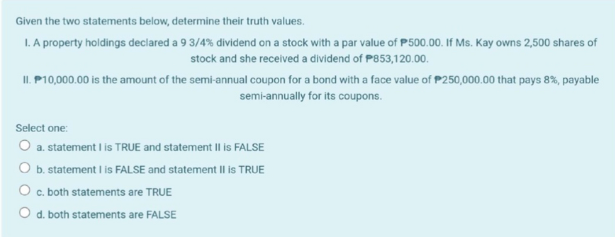 Given the two statements below, determine their truth values.
I. A property holdings declared a 9 3/4% dividend on a stock with a par value of P500.00. If Ms. Kay owns 2,500 shares of
stock and she received a dividend of P853,120.00.
II. P10,000.00 is the amount of the semi-annual coupon for a bond with a face value of P250,000.00 that pays 8%, payable
semi-annually for its coupons.
Select one:
a. statement I is TRUE and statement II is FALSE
b. statement I is FALSE and statement Il is TRUE
c. both statements are TRUE
O d. both statements are FALSE
