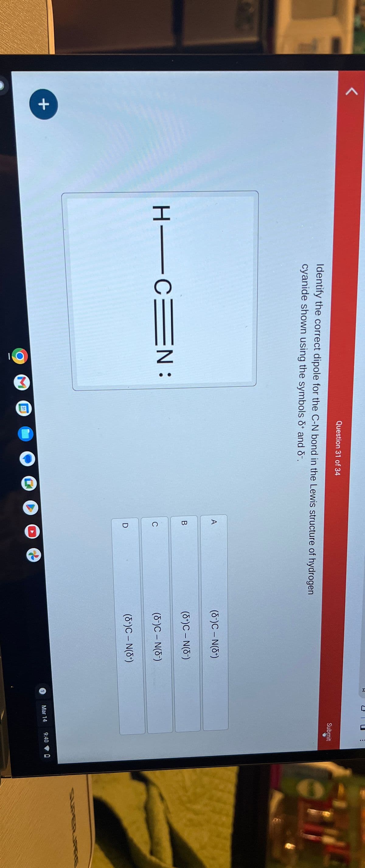 +
Question 31 of 34
Identify the correct dipole for the C-N bond in the Lewis structure of hydrogen
cyanide shown using the symbols + and -.
☐
-
..
Submit
A
(8-)C - N(8+)
B
(8+)C - N(8)
H CE
C=N:
C
(8-)C - N(8-)
D
(8+)C - N(+)
O
31
Mar 14
9:40
0
SUPERPRE