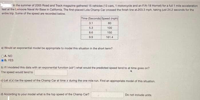 In the summer of 2005 Road and Track magazine gathered 15 vehicies (13 cars, 1 motorcycle and an F/A-18 Homet) for a full 1 mile acceleration
test at the Lemoore Naval Air Base in California. The first-placed Lola Champ Car crossed the finish line at 203.3 mph, taking just 24.2 seconds for the
entire trip. Some of the speed are recorded below.
Time (Seconds) Speed (mph)
3.1
60
5.3
100
8.6
150
9.9
161.4
a) Would an exponential model be appropriate to model this situation in the short term?
OA. NO
OB. YES
b) IfI modeled this data with an exponential function (ab") what would the predicted spood tend to at time goes on?
The speed would tend to
c) Lot s(x) be the speed of the Champ Car at time x during the one mile run. Find an appropriate model of this situation,
d) According to your model what is the top speed of the Champ Car?
Do not include units.
