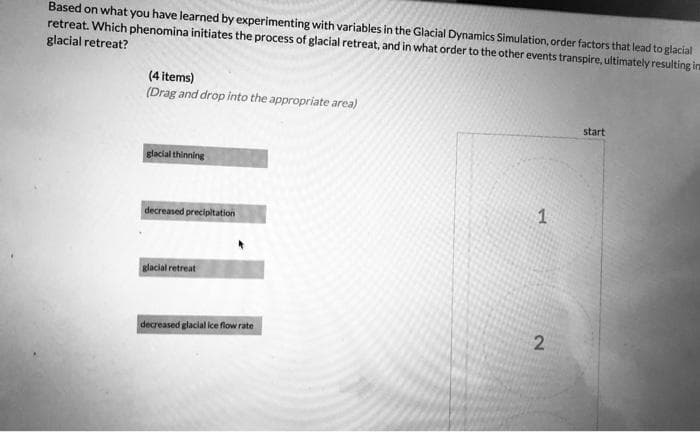 Based on what you have learned by experimenting with variables in the Glacial Dynamics Simulation, order factors that lead to glacial
retreat. Which phenomina initiates the process of glacial retreat, and in what order to the other events transpire, ultimately resulting in
glacial retreat?
(4 items)
(Drag and drop into the appropriate area)
start
glacial thinning
1
decreased precipitation
glacial retreat
decreased glacial ice flow rate
2.
