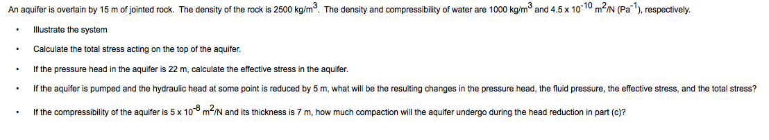 An aquifer is overlain by 15 m of jointed rock. The density of the rock is 2500 kg/m3. The density and compressibility of water are 1000 kg/m and 4.5 x 10-10 m2/N (Pa), respectively.
Illustrate the system
Calculate the total stress acting on the top of the aquifer.
If the pressure head in the aquifer is 22 m, calculate the effective stress in the aquifer.
If the aquifer is pumped and the hydraulic head at some point is reduced by 5 m, what will be the resulting changes in the pressure head, the fluid pressure, the effective stress, and the total stress?
If the compressibility of the aquifer is 5 x 10° m-/N and its thickness is 7 m, how much compaction will the aquifer undergo during the head reduction in part (c)?
