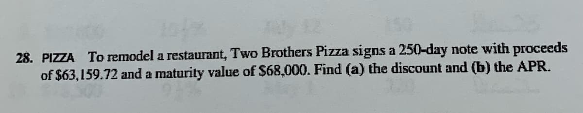 28. PIZZA To remodel a restaurant, Two Brothers Pizza signs a 250-day note with proceeds
of $63,159.72 and a maturity value of $68,000. Find (a) the discount and (b) the APR.
