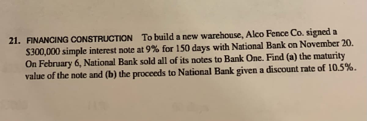 21. FINANCING CONSTRUCTION To build a new warehouse, Alco Fence Co. signed a
$300,000 simple interest note at 9% for 150 days with National Bank on November 20.
On February 6, National Bank sold all of its notes to Bank One. Find (a) the maturity
value of the note and (b) the proceeds to National Bank given a discount rate of 10.5%.
