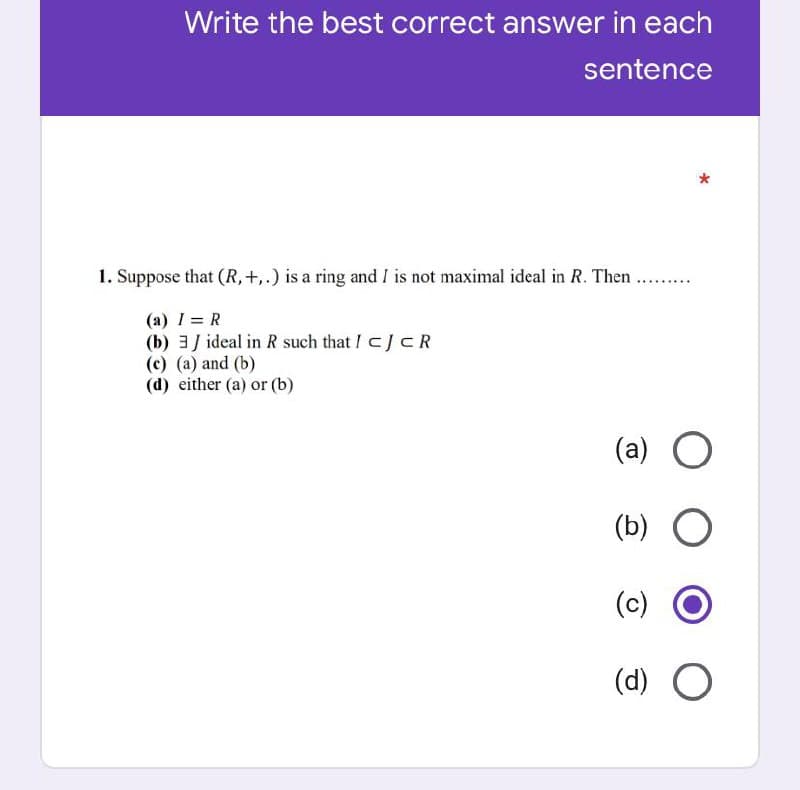 Write the best correct answer in each
sentence
1. Suppose that (R,+,.) is a ring and I is not maximal ideal in R. Then ...
.........
(a) 1 = R
(b) 3J ideal in R such that I CJCR
(с) (а) and (b)
(d) either (a) or (b)
(a) O
(b) O
(c)
(d) O
