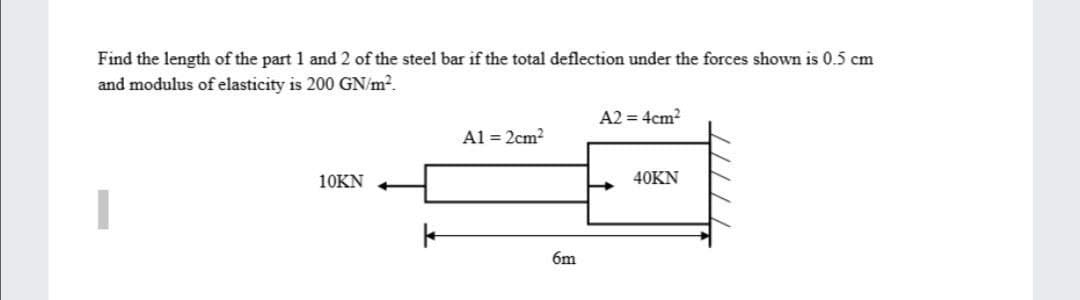 Find the length of the part 1 and 2 of the steel bar if the total deflection under the forces shown is 0.5 cm
and modulus of elasticity is 200 GN/m2.
A2 = 4cm?
Al = 2cm?
10KN
40KN
6m
