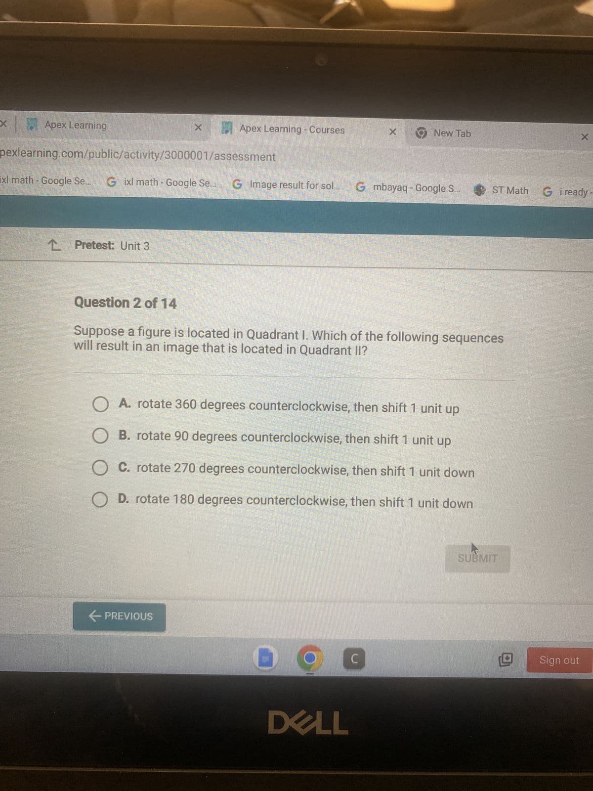 Apex Learning
L Pretest: Unit 3
X
Apex Learning - Courses
pexlearning.com/public/activity/3000001/assessment
xl math - Google Se... Gixl math - Google Se.. G Image result for sol... G mbayaq - Google S... ST Math G i ready
← PREVIOUS
Question 2 of 14
Suppose a figure is located in Quadrant I. Which of the following sequences
will result in an image that is located in Quadrant II?
x New Tab
O A. rotate 360 degrees counterclockwise, then shift 1 unit up
O B. rotate 90 degrees counterclockwise, then shift 1 unit up
C. rotate 270 degrees counterclockwise, then shift 1 unit down
O D. rotate 180 degrees counterclockwise, then shift 1 unit down
9
DELL
C
SUBMIT
X
Sign out